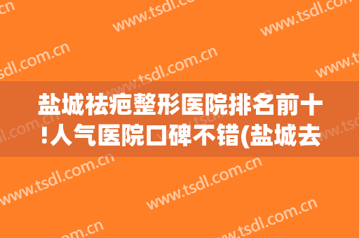 盐城祛疤整形医院排名前十!人气医院口碑不错(盐城去疤痕医院比较好)