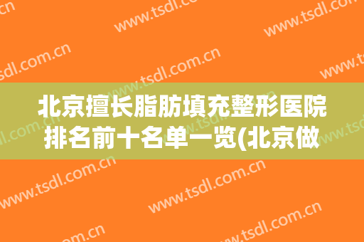北京擅长脂肪填充整形医院排名前十名单一览(北京做脂肪填充最有名的医院)