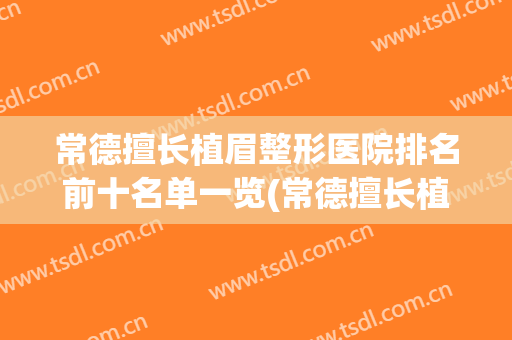 常德擅长植眉整形医院排名前十名单一览(常德擅长植眉整形医院排名前十名单一览表)