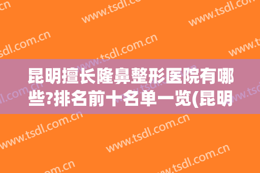昆明擅长隆鼻整形医院有哪些?排名前十名单一览(昆明整形医院隆鼻哪家好)