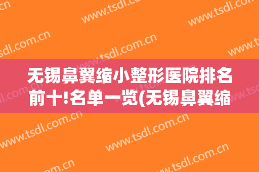 无锡鼻翼缩小整形医院排名前十!名单一览(无锡鼻翼缩小整形医院排名前十!名单一览图)