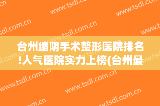 台州缩阴手术整形医院排名!人气医院实力上榜(台州最大的整形医院)