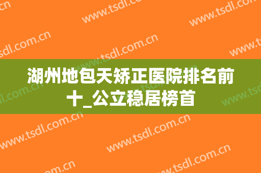 湖州地包天矫正医院排名前十_公立稳居榜首