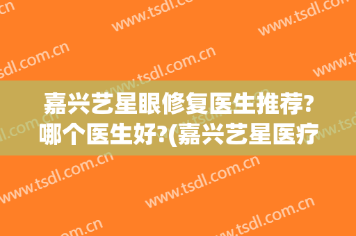 嘉兴艺星眼修复医生推荐?哪个医生好?(嘉兴艺星医疗美容怎么样)
