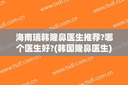 海南瑞韩隆鼻医生推荐?哪个医生好?(韩国隆鼻医生)