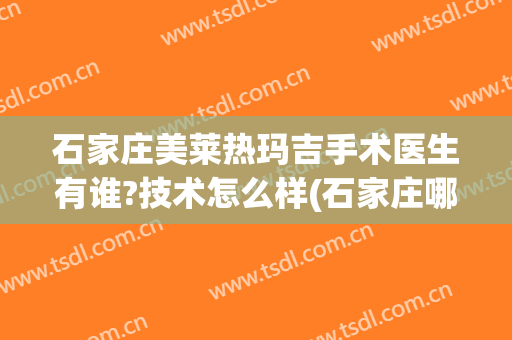 石家庄美莱热玛吉手术医生有谁?技术怎么样(石家庄哪家医院有热玛吉)