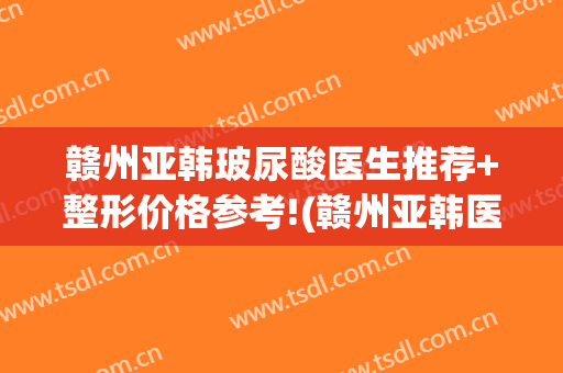 赣州亚韩玻尿酸医生推荐+整形价格参考!(赣州亚韩医学整形美容医院)