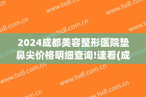 2024成都美容整形医院垫鼻尖价格明细查询!速看(成都垫鼻子)