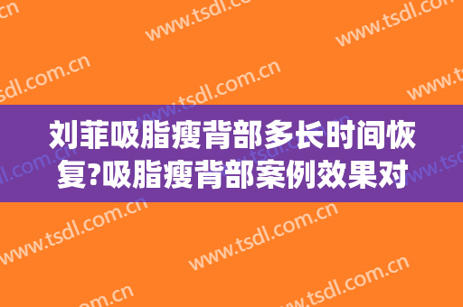 刘菲吸脂瘦背部多长时间恢复?吸脂瘦背部案例效果对比图_上海交通大学医学院附属第九人民医院