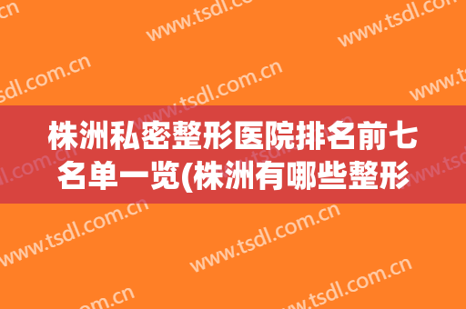 株洲私密整形医院排名前七名单一览(株洲有哪些整形医院)