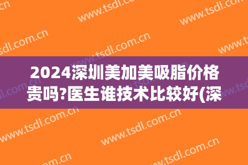 2024深圳美加美吸脂价格贵吗?医生谁技术比较好(深圳吸脂一般价钱)