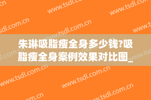 朱琳吸脂瘦全身多少钱?吸脂瘦全身案例效果对比图_中国医学科学院北京协和医院