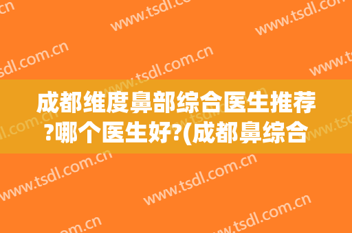 成都维度鼻部综合医生推荐?哪个医生好?(成都鼻综合最好的医生)
