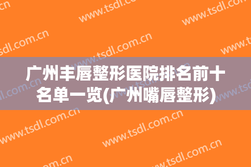 广州丰唇整形医院排名前十名单一览(广州嘴唇整形)