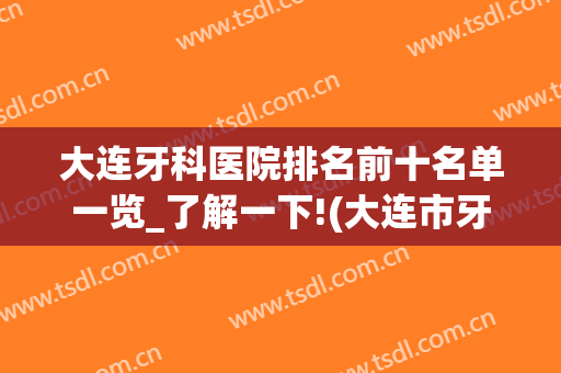 大连牙科医院排名前十名单一览_了解一下!(大连市牙科医院排名)