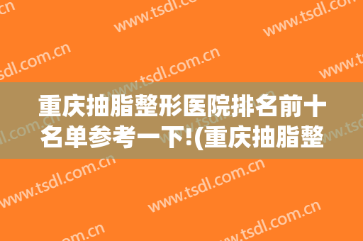 重庆抽脂整形医院排名前十名单参考一下!(重庆抽脂整形哪家医院好)