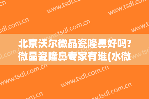 北京沃尔微晶瓷隆鼻好吗?微晶瓷隆鼻专家有谁(水微晶隆鼻价钱)