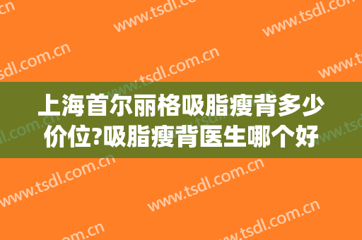 上海首尔丽格吸脂瘦背多少价位?吸脂瘦背医生哪个好(上海首尔丽格吸脂怎么样)