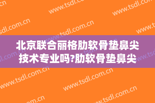 北京联合丽格肋软骨垫鼻尖技术专业吗?肋软骨垫鼻尖哪个医生好(北京肋软骨隆鼻厉害的医生)