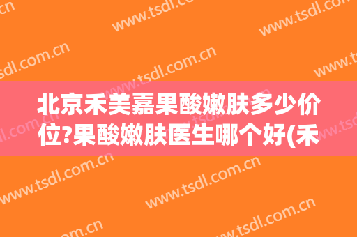 北京禾美嘉果酸嫩肤多少价位?果酸嫩肤医生哪个好(禾美嘉医疗美容口碑)