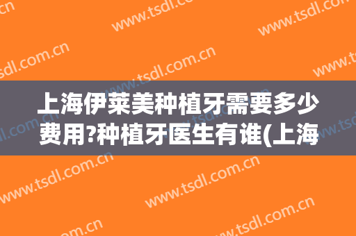 上海伊莱美种植牙需要多少费用?种植牙医生有谁(上海种植牙需要多少钱一颗)
