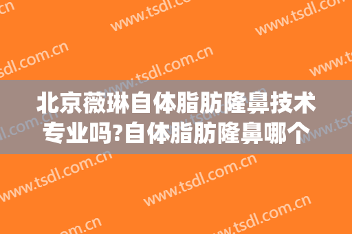 北京薇琳自体脂肪隆鼻技术专业吗?自体脂肪隆鼻哪个医生好(北京薇琳医美整容医院)