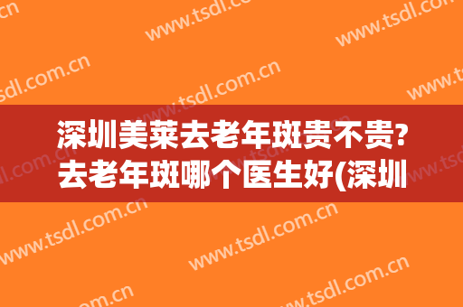 深圳美莱去老年斑贵不贵?去老年斑哪个医生好(深圳哪个医院祛斑效果好)