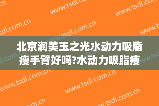 北京润美玉之光水动力吸脂瘦手臂好吗?水动力吸脂瘦手臂专家有谁(水动力面部吸脂怎么样)