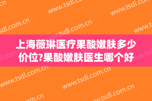 上海薇琳医疗果酸嫩肤多少价位?果酸嫩肤医生哪个好(薇琳医疗美容医院价格)