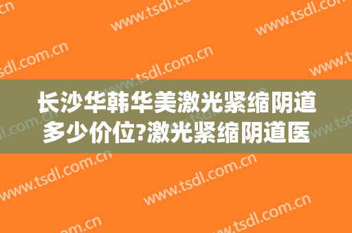 长沙华韩华美激光紧缩阴道多少价位?激光紧缩阴道医生名单(长沙华韩华美医疗美容医生)
