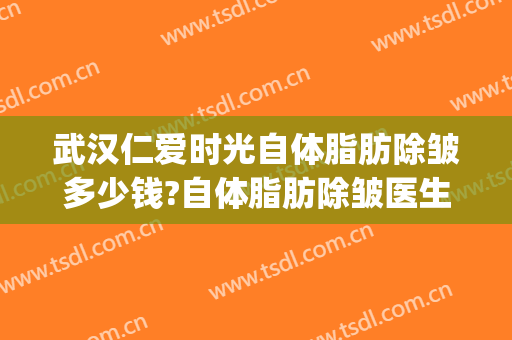 武汉仁爱时光自体脂肪除皱多少钱?自体脂肪除皱医生哪个好(武汉面部除皱需要多少钱)
