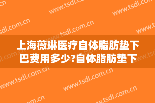上海薇琳医疗自体脂肪垫下巴费用多少?自体脂肪垫下巴医生有谁(上海薇琳吸脂)