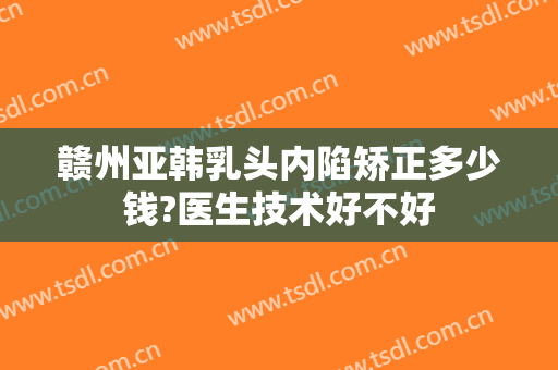 赣州亚韩乳头内陷矫正多少钱?医生技术好不好