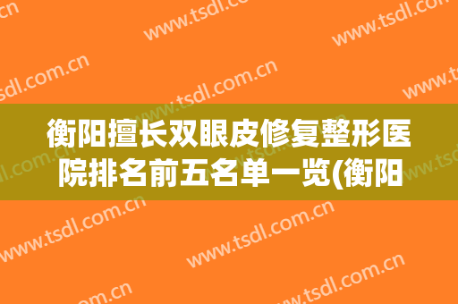 衡阳擅长双眼皮修复整形医院排名前五名单一览(衡阳哪个医院割双眼皮比较好)