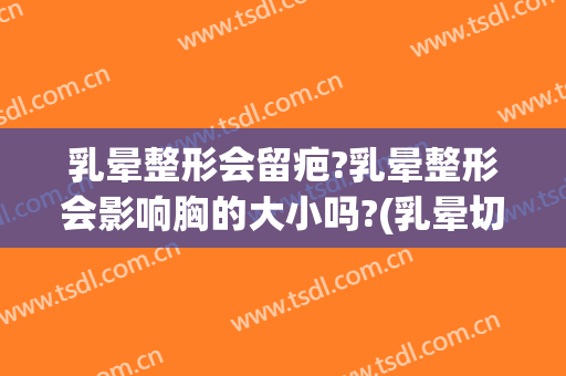乳晕整形会留疤?乳晕整形会影响胸的大小吗?(乳晕切口会留疤吗?)