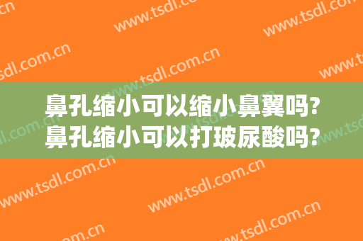 鼻孔缩小可以缩小鼻翼吗?鼻孔缩小可以打玻尿酸吗?(玻尿酸可以缩小鼻头吗)