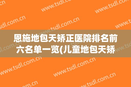恩施地包天矫正医院排名前六名单一览(儿童地包天矫正最好的医院)