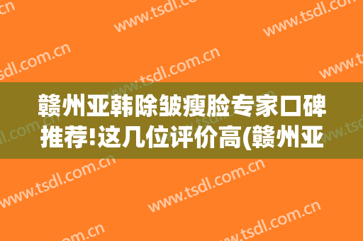 赣州亚韩除皱瘦脸专家口碑推荐!这几位评价高(赣州亚韩美容整形医院怎么样)