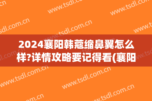 2024襄阳韩蔻缩鼻翼怎么样?详情攻略要记得看(襄阳韩蔻整形)