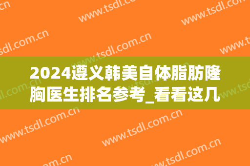 2024遵义韩美自体脂肪隆胸医生排名参考_看看这几位