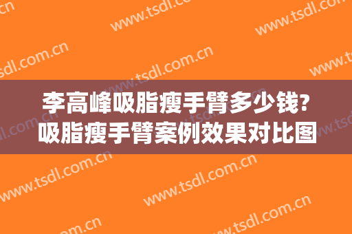 李高峰吸脂瘦手臂多少钱?吸脂瘦手臂案例效果对比图_湖南省人民医院