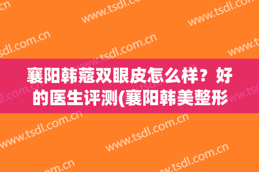 襄阳韩蔻双眼皮怎么样？好的医生评测(襄阳韩美整形医院评价)