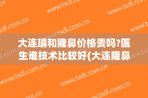 大连瑞和隆鼻价格贵吗?医生谁技术比较好(大连隆鼻哪家好)