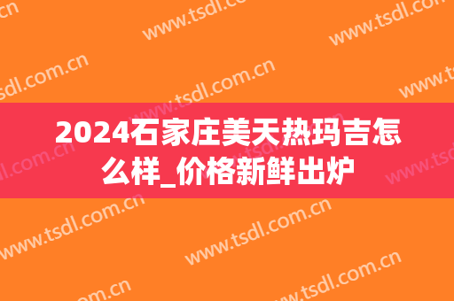 2024石家庄美天热玛吉怎么样_价格新鲜出炉