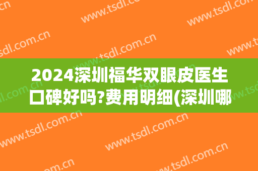 2024深圳福华双眼皮医生口碑好吗?费用明细(深圳哪个医生做双眼皮好)