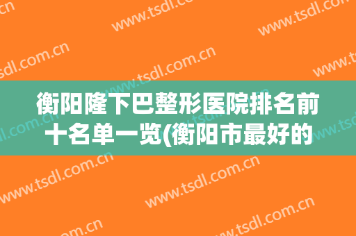 衡阳隆下巴整形医院排名前十名单一览(衡阳市最好的整形医院)