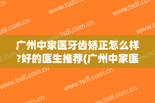 广州中家医牙齿矫正怎么样?好的医生推荐(广州中家医牙齿矫正怎么样?好的医生推荐信)