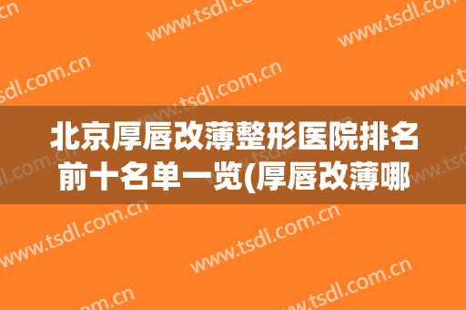 北京厚唇改薄整形医院排名前十名单一览(厚唇改薄哪家医院好)