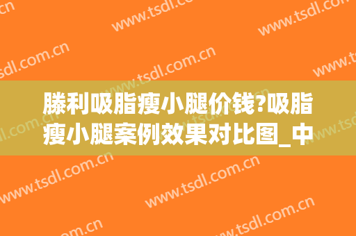 滕利吸脂瘦小腿价钱?吸脂瘦小腿案例效果对比图_中国医学科学院整形外科医院