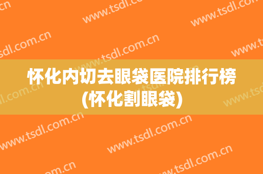怀化内切去眼袋医院排行榜(怀化割眼袋)